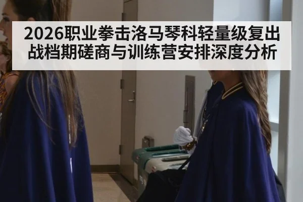 2026职业拳击洛马琴科轻量级复出战档期磋商与训练营安排深度分析